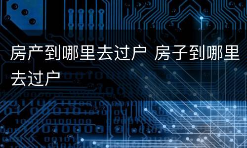 房产到哪里去过户 房子到哪里去过户