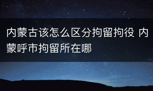 内蒙古该怎么区分拘留拘役 内蒙呼市拘留所在哪
