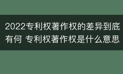 2022专利权著作权的差异到底有何 专利权著作权是什么意思