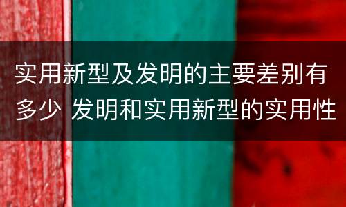 实用新型及发明的主要差别有多少 发明和实用新型的实用性