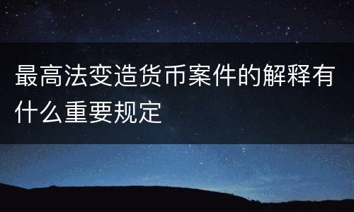 最高法变造货币案件的解释有什么重要规定