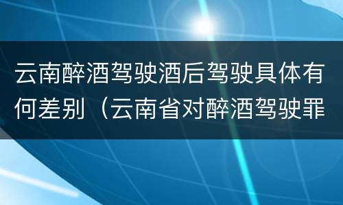 云南醉酒驾驶酒后驾驶具体有何差别（云南省对醉酒驾驶罪是否有新的量刑标准）