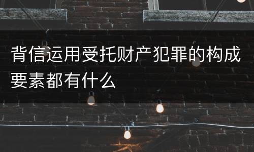 背信运用受托财产犯罪的构成要素都有什么