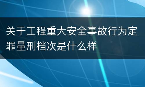 关于工程重大安全事故行为定罪量刑档次是什么样
