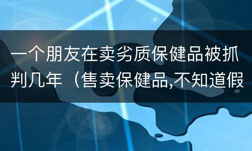 一个朋友在卖劣质保健品被抓判几年（售卖保健品,不知道假的,公安介入,要判刑吗?）