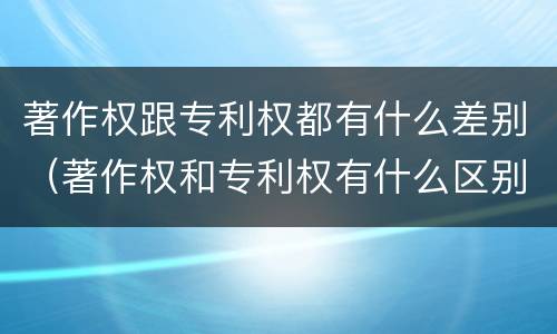 著作权跟专利权都有什么差别（著作权和专利权有什么区别）