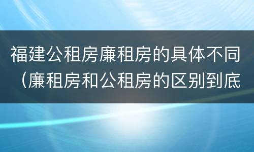 福建公租房廉租房的具体不同（廉租房和公租房的区别到底是什么）