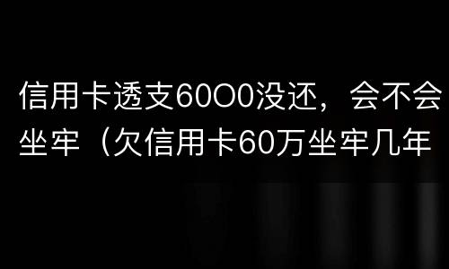 信用卡透支60O0没还，会不会坐牢（欠信用卡60万坐牢几年）