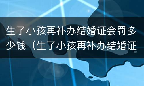 生了小孩再补办结婚证会罚多少钱（生了小孩再补办结婚证会罚多少钱呢）