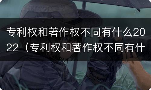 专利权和著作权不同有什么2022（专利权和著作权不同有什么2022年的）