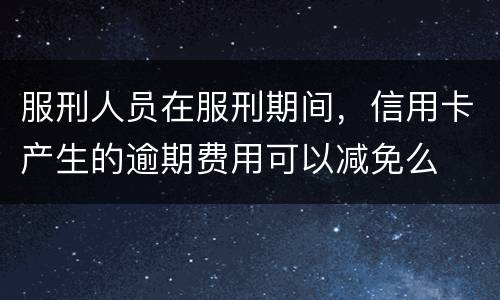 服刑人员在服刑期间，信用卡产生的逾期费用可以减免么
