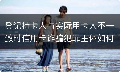 登记持卡人与实际用卡人不一致时信用卡诈骗犯罪主体如何认定