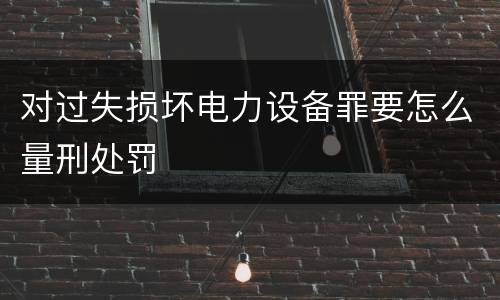 对过失损坏电力设备罪要怎么量刑处罚