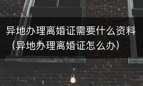 异地办理离婚证需要什么资料（异地办理离婚证怎么办）