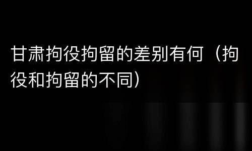 甘肃拘役拘留的差别有何（拘役和拘留的不同）