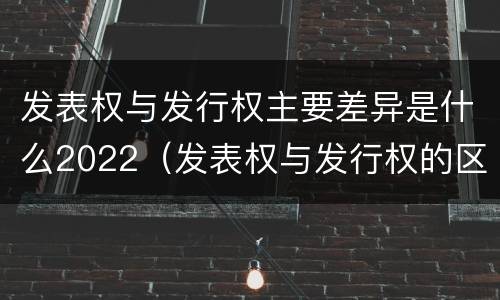 发表权与发行权主要差异是什么2022（发表权与发行权的区别）