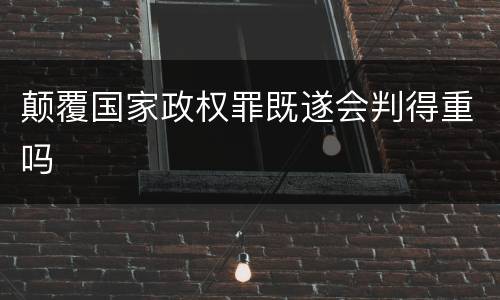 颠覆国家政权罪既遂会判得重吗