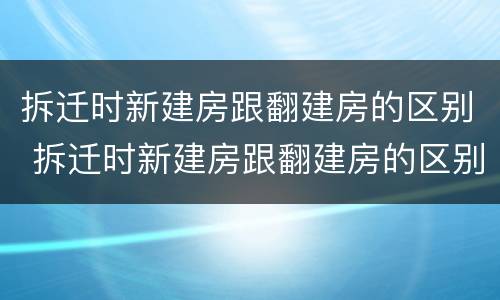 拆迁时新建房跟翻建房的区别 拆迁时新建房跟翻建房的区别是什么