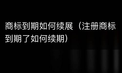 商标到期如何续展（注册商标到期了如何续期）