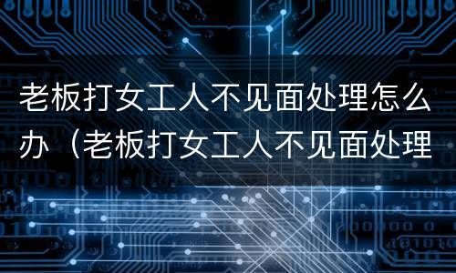 老板打女工人不见面处理怎么办（老板打女工人不见面处理怎么办呢）