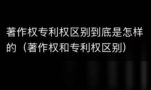 著作权专利权区别到底是怎样的（著作权和专利权区别）