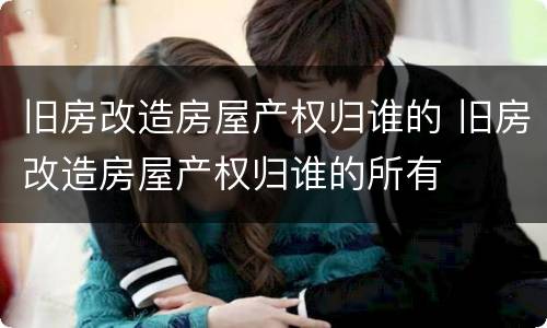 旧房改造房屋产权归谁的 旧房改造房屋产权归谁的所有