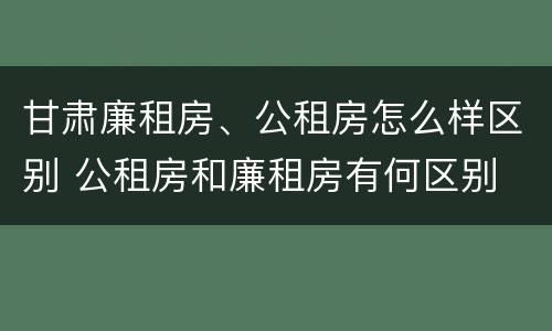 甘肃廉租房、公租房怎么样区别 公租房和廉租房有何区别