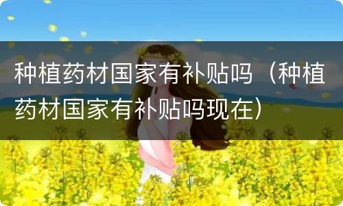 种植药材国家有补贴吗（种植药材国家有补贴吗现在）