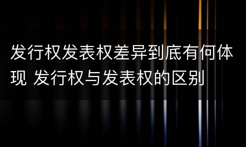 发行权发表权差异到底有何体现 发行权与发表权的区别