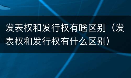 发表权和发行权有啥区别（发表权和发行权有什么区别）