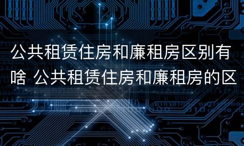 公共租赁住房和廉租房区别有啥 公共租赁住房和廉租房的区别