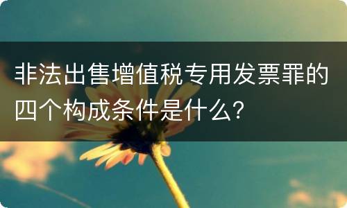 非法出售增值税专用发票罪的四个构成条件是什么？