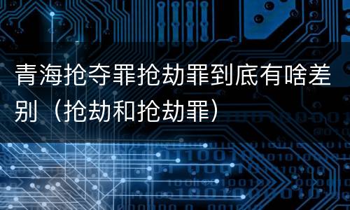 青海抢夺罪抢劫罪到底有啥差别（抢劫和抢劫罪）