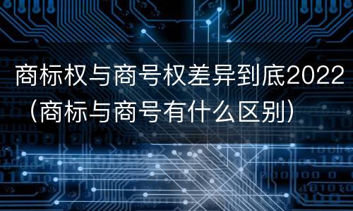 商标权与商号权差异到底2022（商标与商号有什么区别）