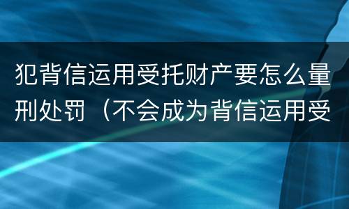 犯背信运用受托财产要怎么量刑处罚（不会成为背信运用受托财产罪的犯罪主体）