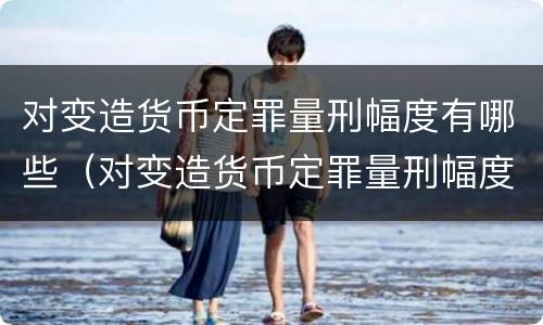 对变造货币定罪量刑幅度有哪些（对变造货币定罪量刑幅度有哪些影响）
