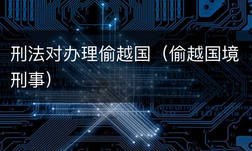 刑法对办理偷越国（偷越国境刑事）