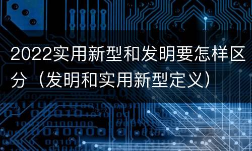 2022实用新型和发明要怎样区分（发明和实用新型定义）