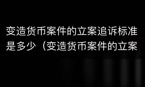 变造货币案件的立案追诉标准是多少（变造货币案件的立案追诉标准是多少年）