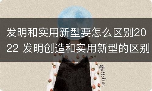 发明和实用新型要怎么区别2022 发明创造和实用新型的区别