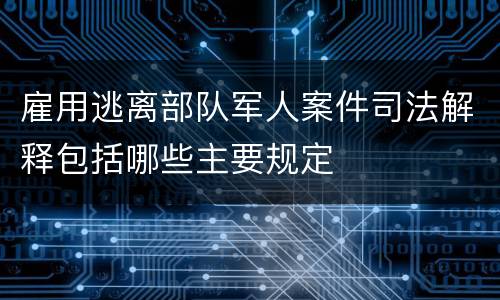 雇用逃离部队军人案件司法解释包括哪些主要规定