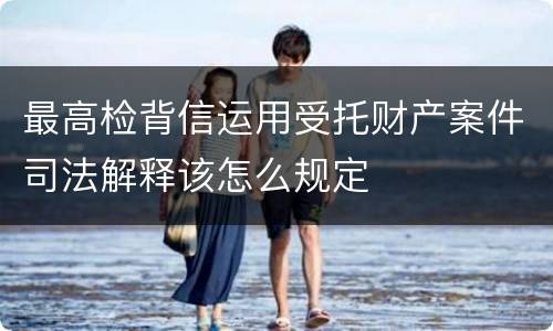 最高检背信运用受托财产案件司法解释该怎么规定