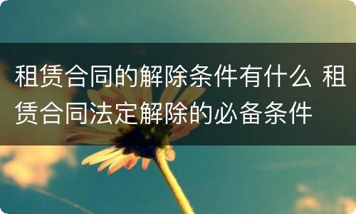 租赁合同的解除条件有什么 租赁合同法定解除的必备条件