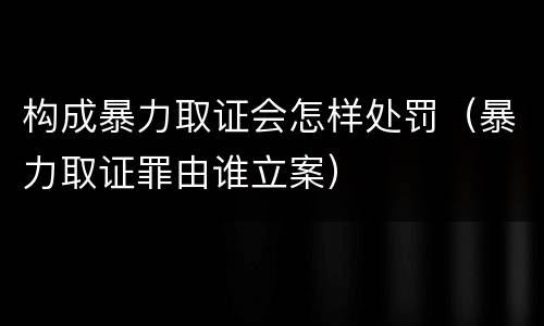 构成暴力取证会怎样处罚（暴力取证罪由谁立案）
