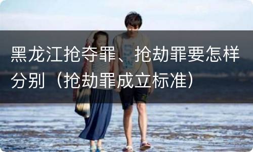 黑龙江抢夺罪、抢劫罪要怎样分别（抢劫罪成立标准）
