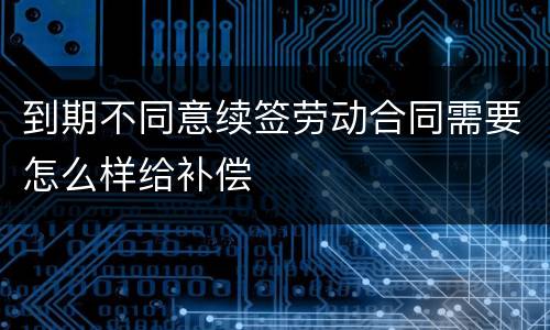 到期不同意续签劳动合同需要怎么样给补偿