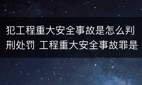 犯工程重大安全事故是怎么判刑处罚 工程重大安全事故罪是什么犯罪