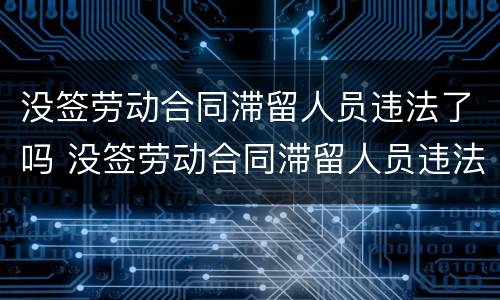 没签劳动合同滞留人员违法了吗 没签劳动合同滞留人员违法了吗怎么办