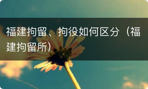 福建拘留、拘役如何区分（福建拘留所）