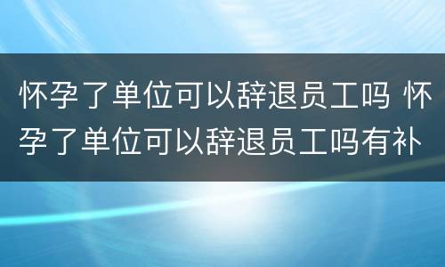 怀孕了单位可以辞退员工吗 怀孕了单位可以辞退员工吗有补偿吗